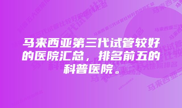 马来西亚第三代试管较好的医院汇总，排名前五的科普医院。