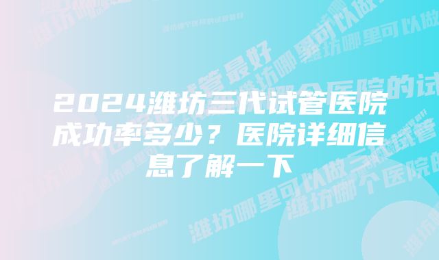 2024潍坊三代试管医院成功率多少？医院详细信息了解一下