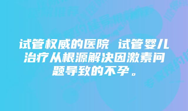 试管权威的医院 试管婴儿治疗从根源解决因激素问题导致的不孕。