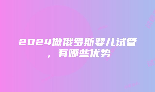 2024做俄罗斯婴儿试管，有哪些优势