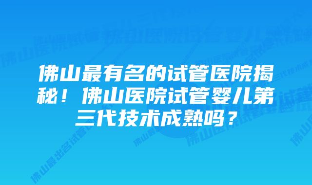 佛山最有名的试管医院揭秘！佛山医院试管婴儿第三代技术成熟吗？