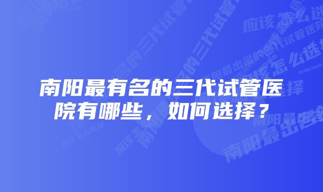 南阳最有名的三代试管医院有哪些，如何选择？