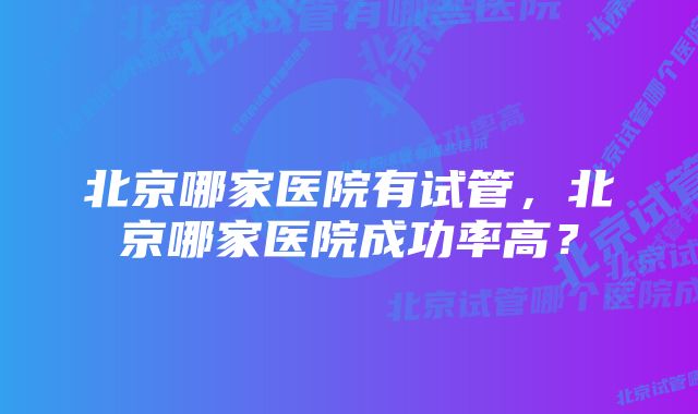 北京哪家医院有试管，北京哪家医院成功率高？