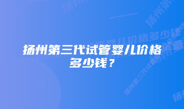 扬州第三代试管婴儿价格多少钱？