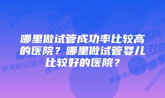 哪里做试管成功率比较高的医院？哪里做试管婴儿比较好的医院？