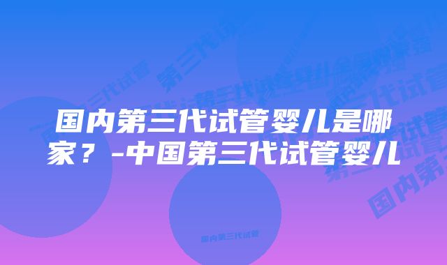 国内第三代试管婴儿是哪家？-中国第三代试管婴儿