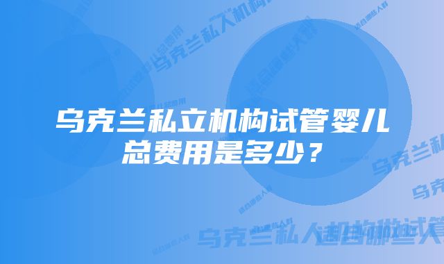 乌克兰私立机构试管婴儿总费用是多少？