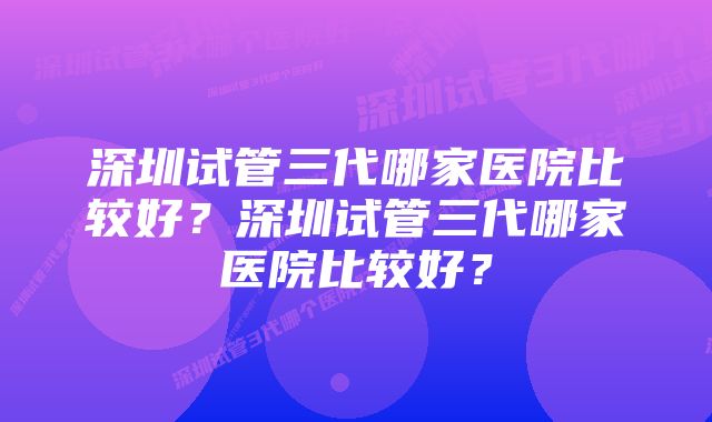 深圳试管三代哪家医院比较好？深圳试管三代哪家医院比较好？