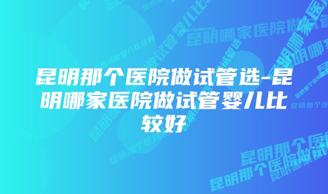 昆明那个医院做试管选-昆明哪家医院做试管婴儿比较好