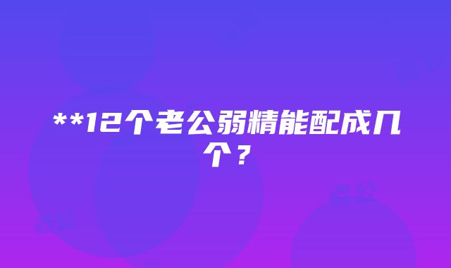 **12个老公弱精能配成几个？