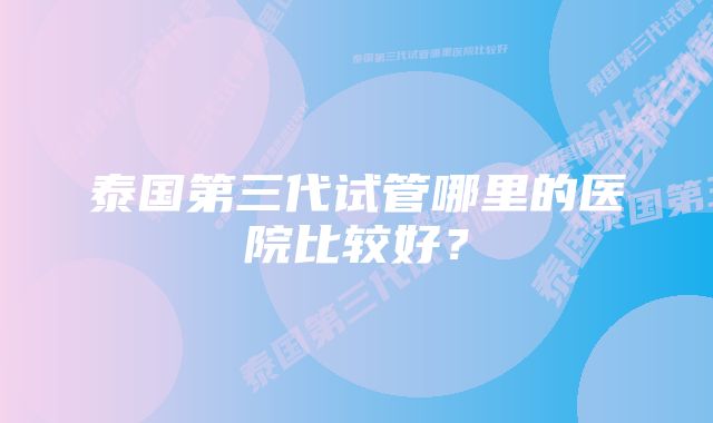 泰国第三代试管哪里的医院比较好？