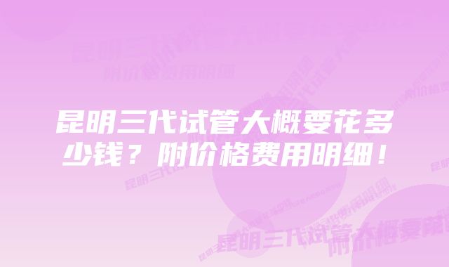 昆明三代试管大概要花多少钱？附价格费用明细！