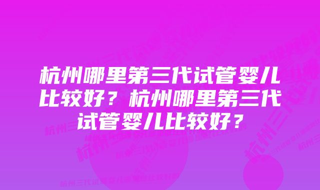 杭州哪里第三代试管婴儿比较好？杭州哪里第三代试管婴儿比较好？