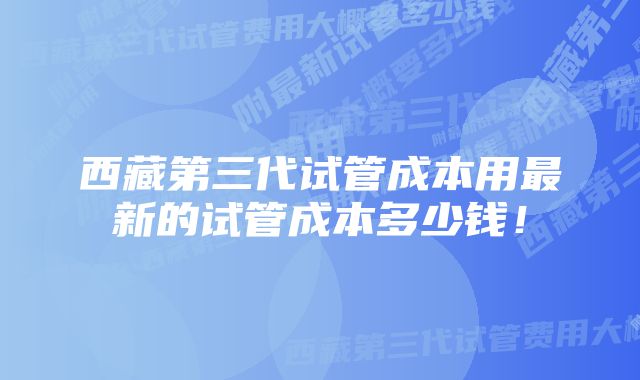 西藏第三代试管成本用最新的试管成本多少钱！