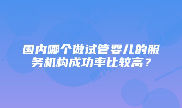 国内哪个做试管婴儿的服务机构成功率比较高？