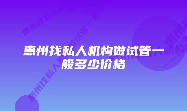 惠州找私人机构做试管一般多少价格