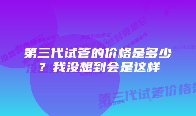 第三代试管的价格是多少？我没想到会是这样