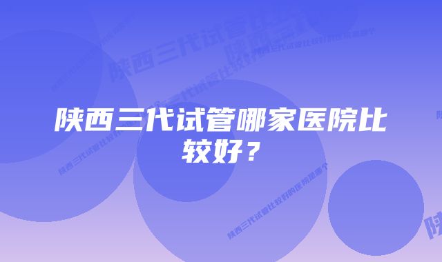 陕西三代试管哪家医院比较好？