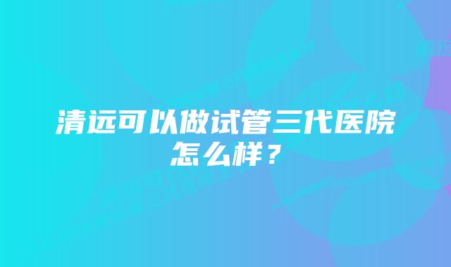 清远可以做试管三代医院怎么样？