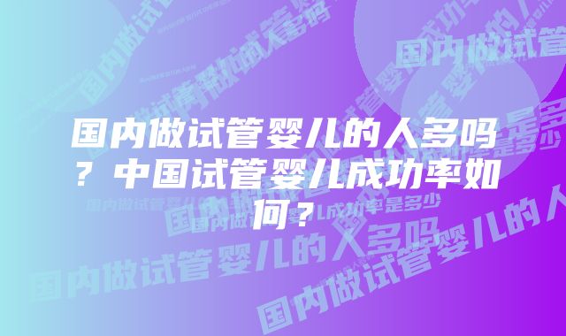 国内做试管婴儿的人多吗？中国试管婴儿成功率如何？