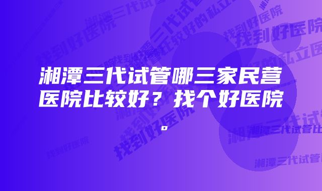 湘潭三代试管哪三家民营医院比较好？找个好医院。