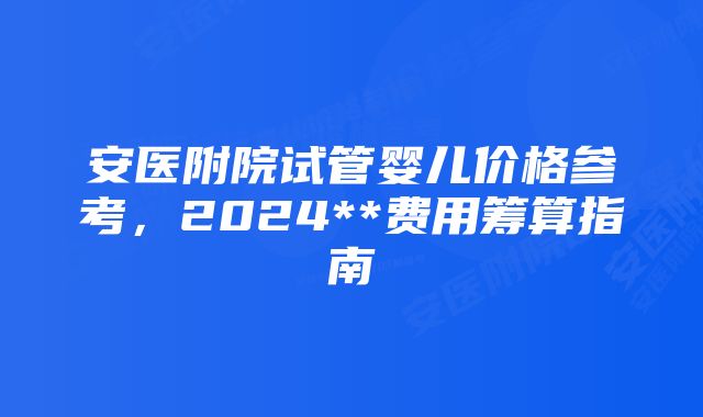 安医附院试管婴儿价格参考，2024**费用筹算指南