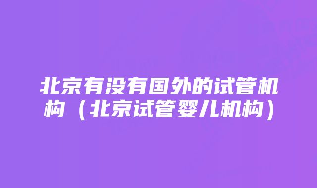 北京有没有国外的试管机构（北京试管婴儿机构）