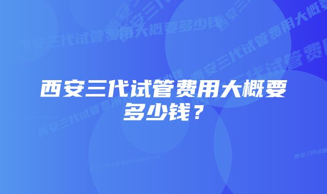 西安三代试管费用大概要多少钱？