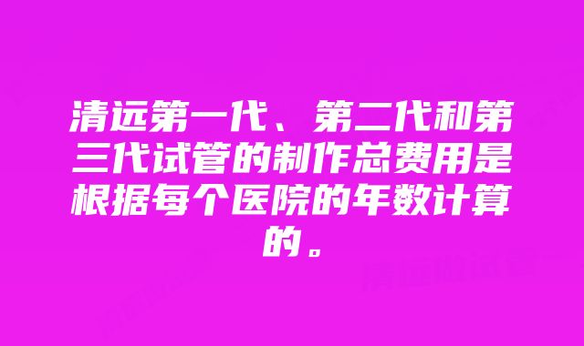 清远第一代、第二代和第三代试管的制作总费用是根据每个医院的年数计算的。