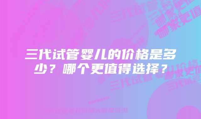 三代试管婴儿的价格是多少？哪个更值得选择？