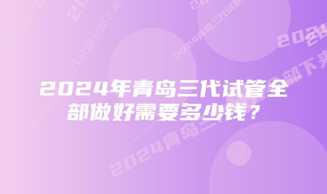 2024年青岛三代试管全部做好需要多少钱？