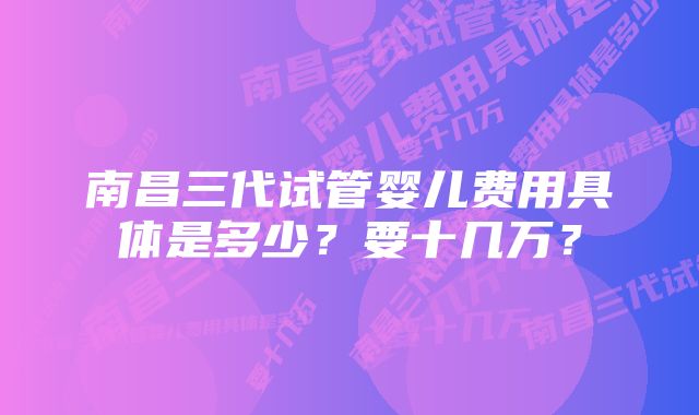 南昌三代试管婴儿费用具体是多少？要十几万？