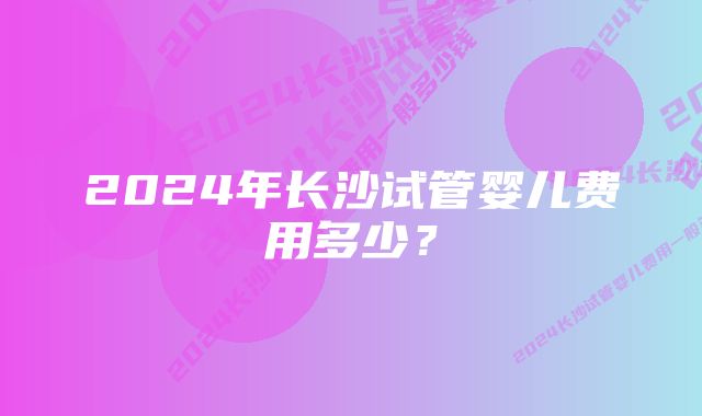 2024年长沙试管婴儿费用多少？