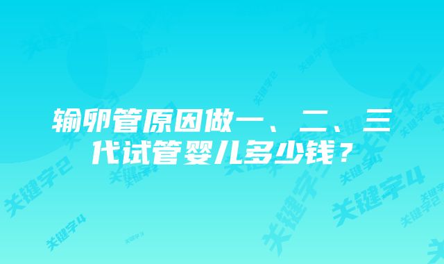 输卵管原因做一、二、三代试管婴儿多少钱？