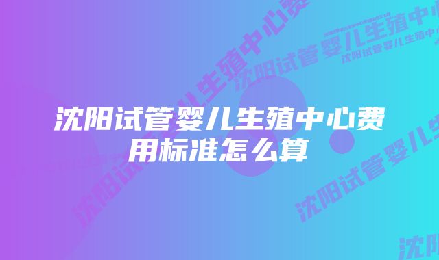 沈阳试管婴儿生殖中心费用标准怎么算