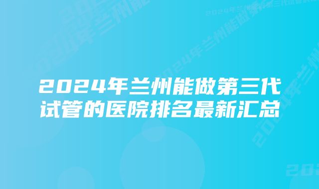 2024年兰州能做第三代试管的医院排名最新汇总