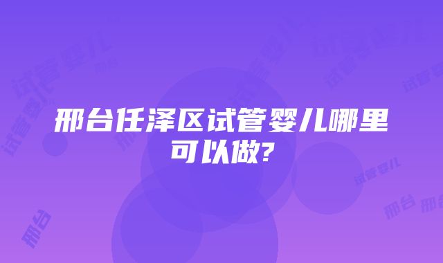 邢台任泽区试管婴儿哪里可以做?