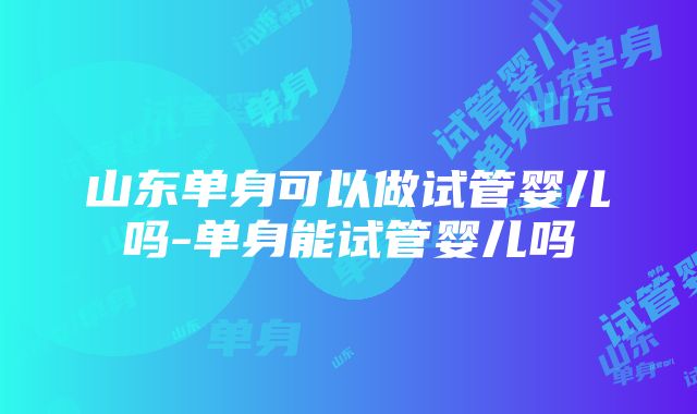 山东单身可以做试管婴儿吗-单身能试管婴儿吗