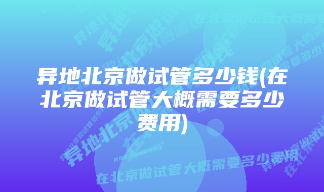 异地北京做试管多少钱(在北京做试管大概需要多少费用)