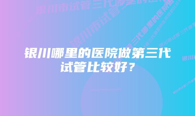 银川哪里的医院做第三代试管比较好？