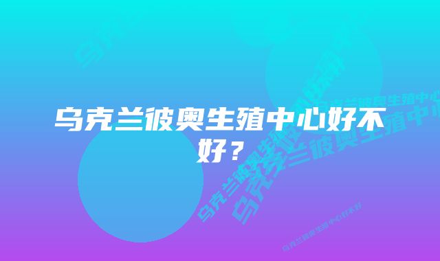 乌克兰彼奥生殖中心好不好？