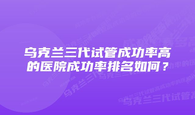 乌克兰三代试管成功率高的医院成功率排名如何？