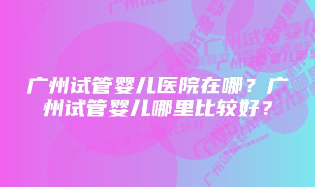 广州试管婴儿医院在哪？广州试管婴儿哪里比较好？