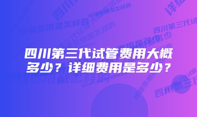 四川第三代试管费用大概多少？详细费用是多少？