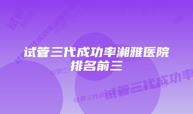 试管三代成功率湘雅医院排名前三