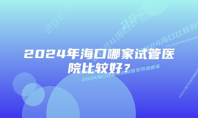 2024年海口哪家试管医院比较好？