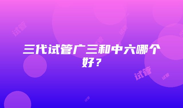 三代试管广三和中六哪个好？