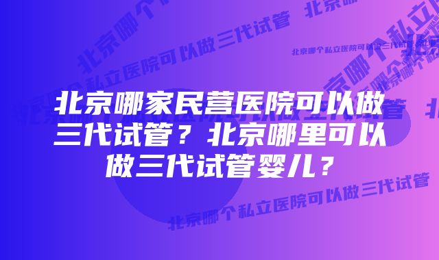 北京哪家民营医院可以做三代试管？北京哪里可以做三代试管婴儿？