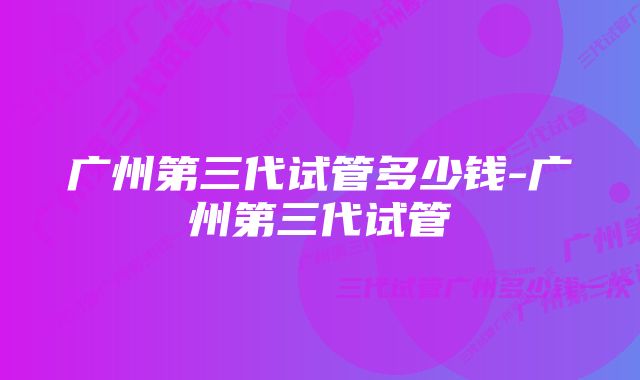 广州第三代试管多少钱-广州第三代试管