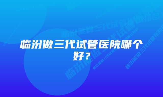 临汾做三代试管医院哪个好？